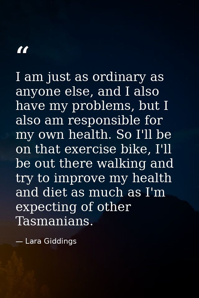 I am just as ordinary as anyone else, and I also have my problems, but I also am responsible for my own health. So I'll  — Lara Giddings