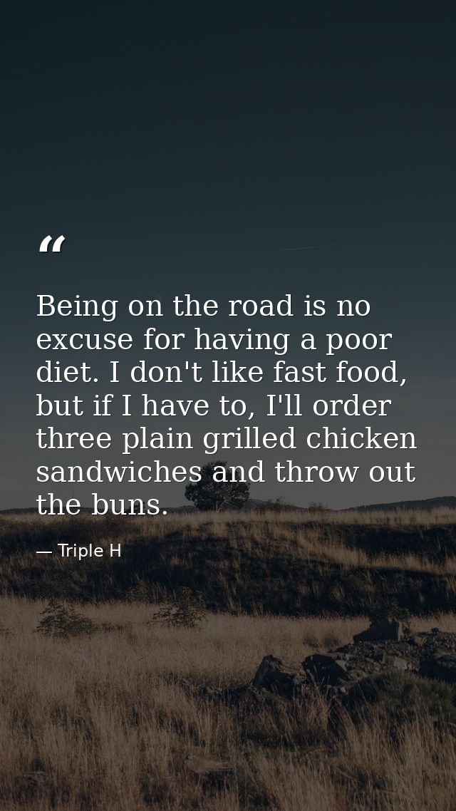 Being on the road is no excuse for having a poor diet. I don't like fast food, but if I have to, I'll order three plain  — Triple H