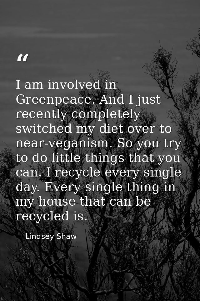 I am involved in Greenpeace. And I just recently completely switched my diet over to near-veganism. So you try to do lit — Lindsey Shaw