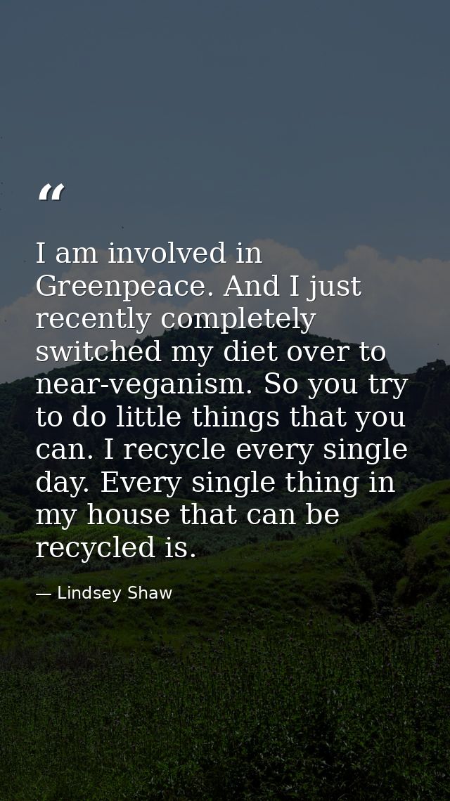 I am involved in Greenpeace. And I just recently completely switched my diet over to near-veganism. So you try to do lit — Lindsey Shaw