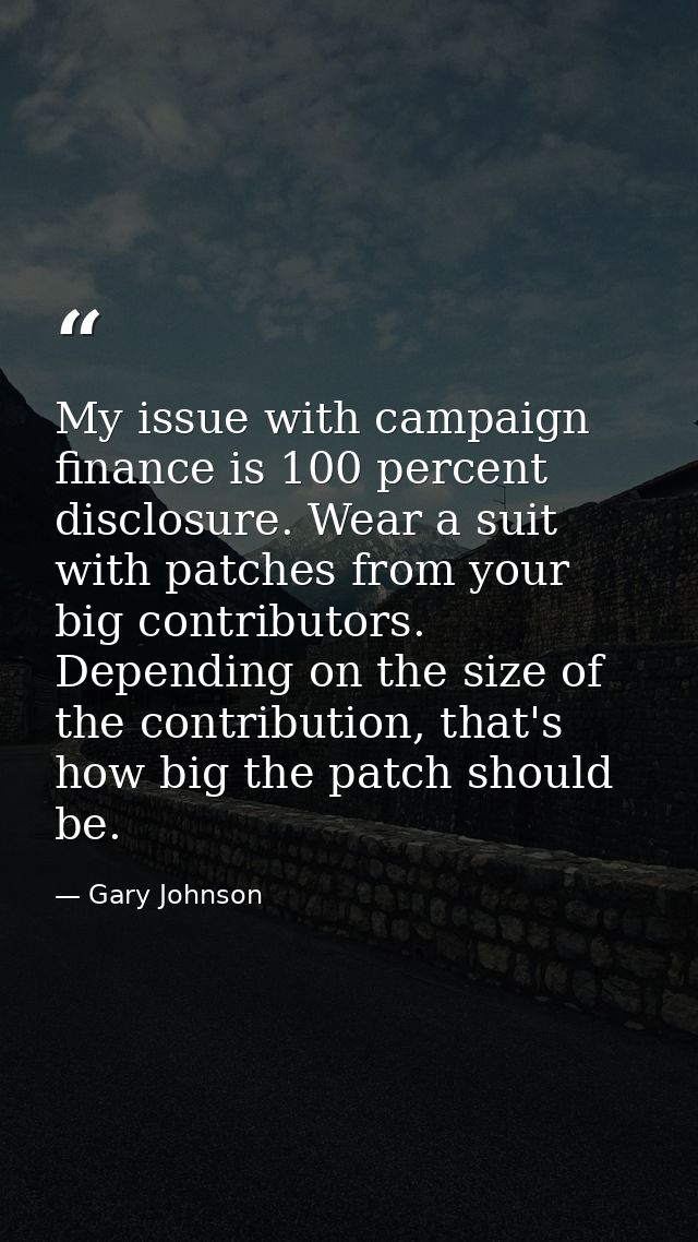 My issue with campaign finance is 100 percent disclosure. Wear a suit with patches from your big contributors. Depending — Gary Johnson