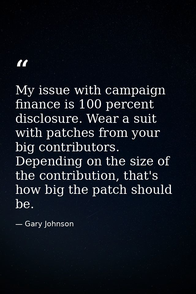 My issue with campaign finance is 100 percent disclosure. Wear a suit with patches from your big contributors. Depending — Gary Johnson