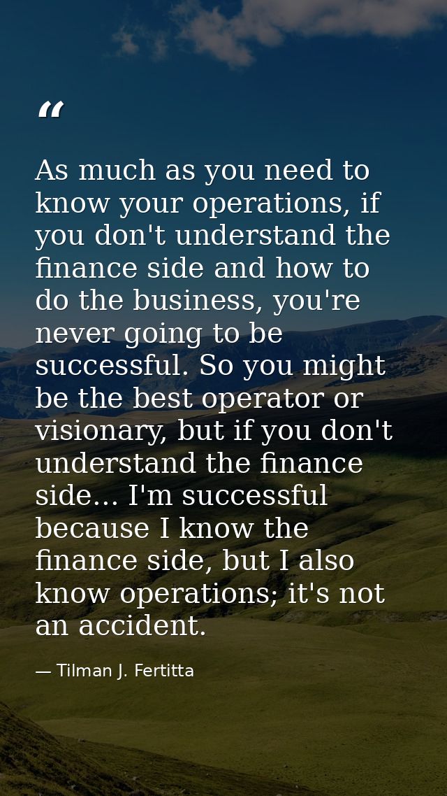 As much as you need to know your operations, if you don't understand the finance side and how to do the business, you're — Tilman J. Fertitta