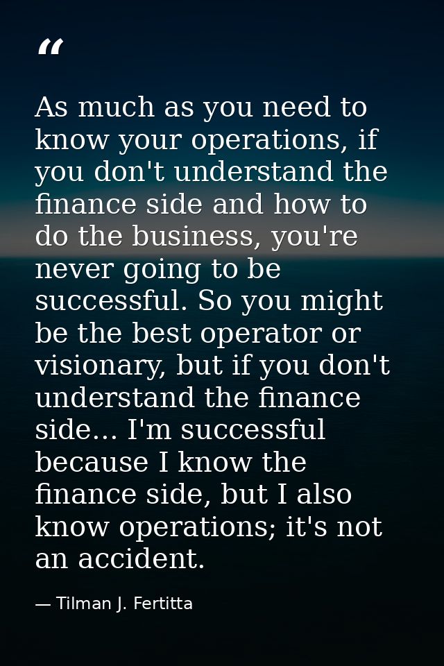 As much as you need to know your operations, if you don't understand the finance side and how to do the business, you're — Tilman J. Fertitta