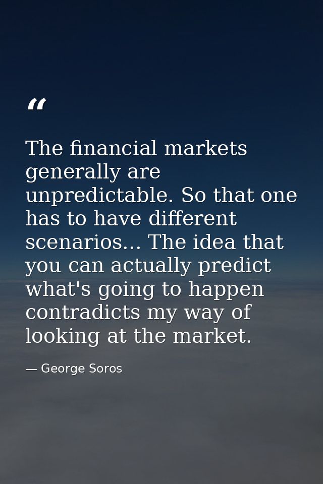The financial markets generally are unpredictable. So that one has to have different scenarios... The idea that you can  — George Soros