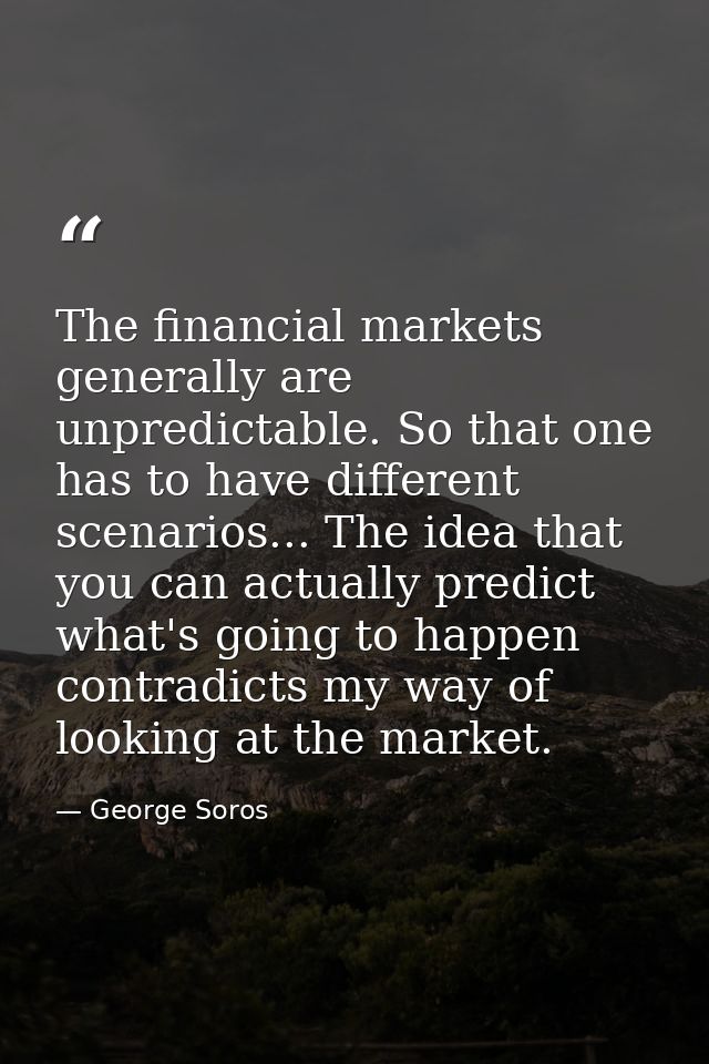 The financial markets generally are unpredictable. So that one has to have different scenarios... The idea that you can  — George Soros