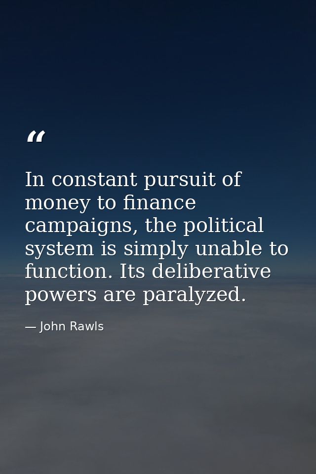 In constant pursuit of money to finance campaigns, the political system is simply unable to function. Its deliberative p — John Rawls
