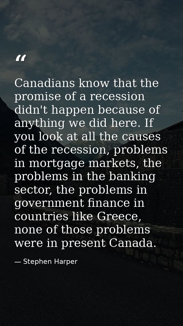 Canadians know that the promise of a recession didn't happen because of anything we did here. If you look at all the cau — Stephen Harper