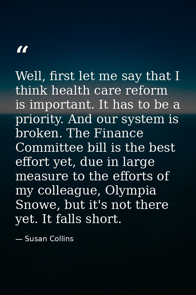 Well, first let me say that I think health care reform is important. It has to be a priority. And our system is broken.  — Susan Collins