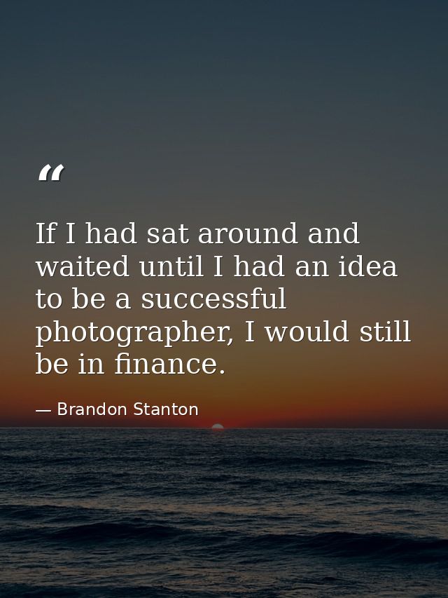 If I had sat around and waited until I had an idea to be a successful photographer, I would still be in finance. — Brandon Stanton
