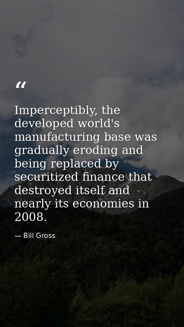 Imperceptibly, the developed world's manufacturing base was gradually eroding and being replaced by securitized finance  — Bill Gross