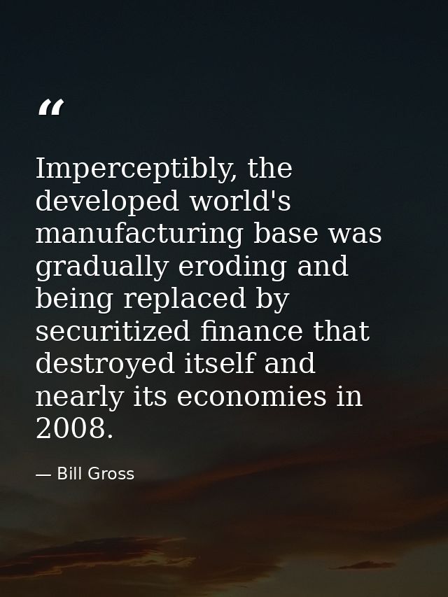 Imperceptibly, the developed world's manufacturing base was gradually eroding and being replaced by securitized finance  — Bill Gross