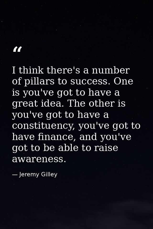 I think there's a number of pillars to success. One is you've got to have a great idea. The other is you've got to have  — Jeremy Gilley