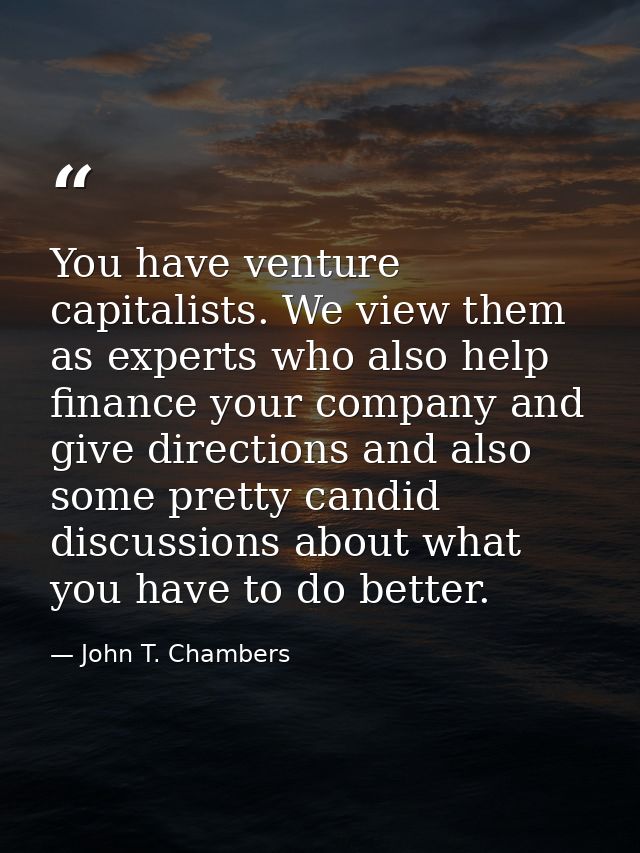 You have venture capitalists. We view them as experts who also help finance your company and give directions and also so — John T. Chambers