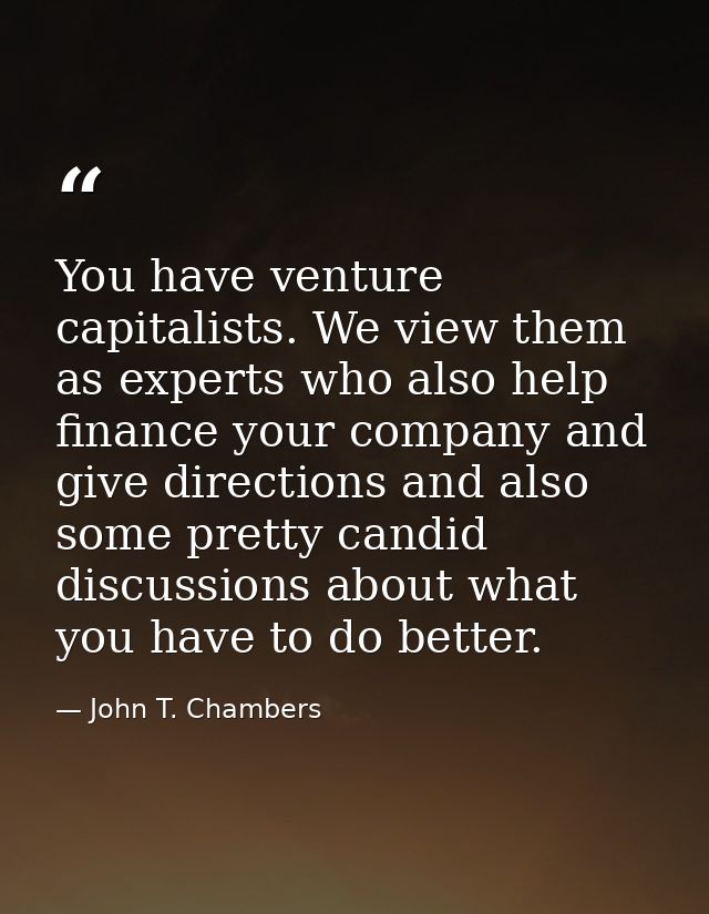 You have venture capitalists. We view them as experts who also help finance your company and give directions and also so — John T. Chambers