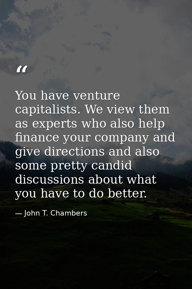 You have venture capitalists. We view them as experts who also help finance your company and give directions and also so — John T. Chambers