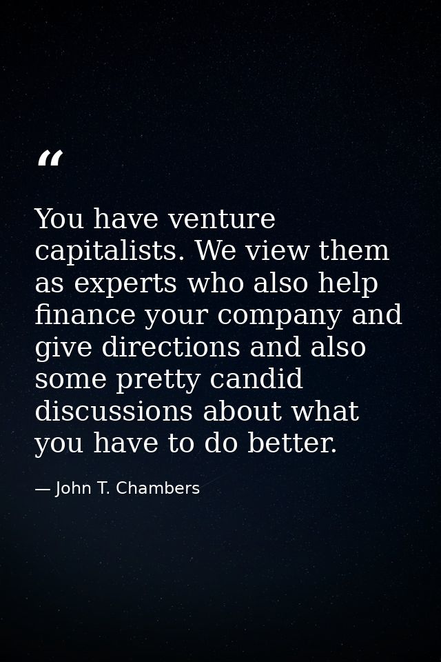 You have venture capitalists. We view them as experts who also help finance your company and give directions and also so — John T. Chambers