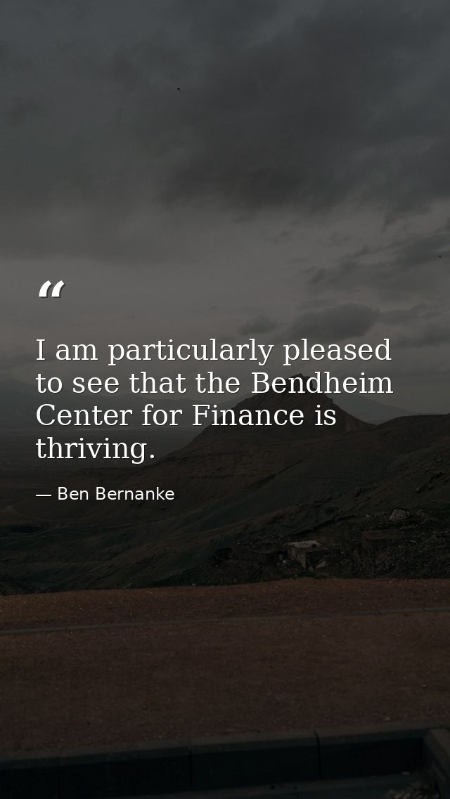 I am particularly pleased to see that the Bendheim Center for Finance is thriving. — Ben Bernanke