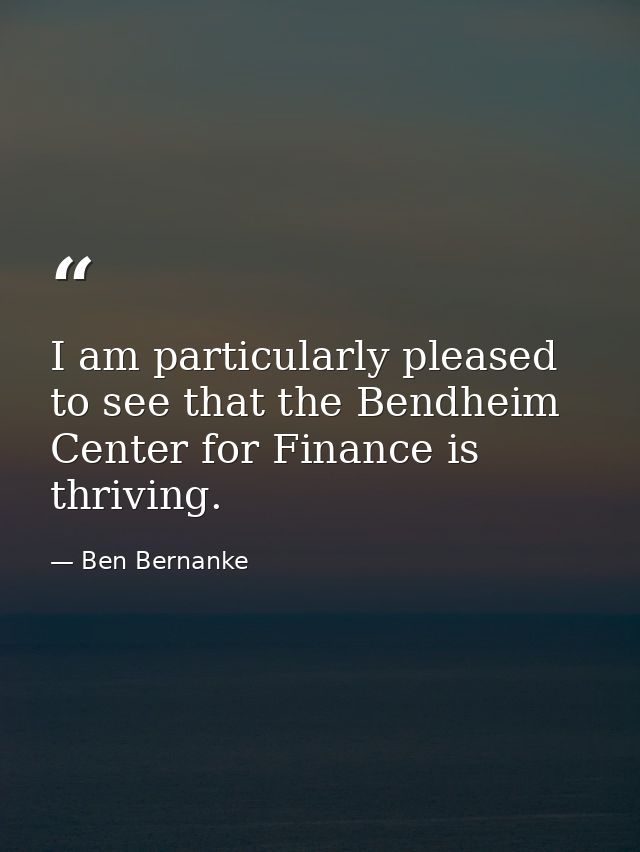I am particularly pleased to see that the Bendheim Center for Finance is thriving. — Ben Bernanke
