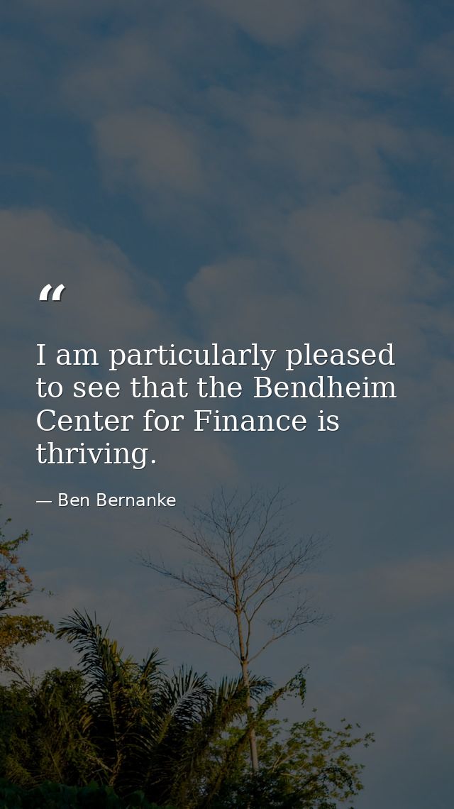 I am particularly pleased to see that the Bendheim Center for Finance is thriving. — Ben Bernanke