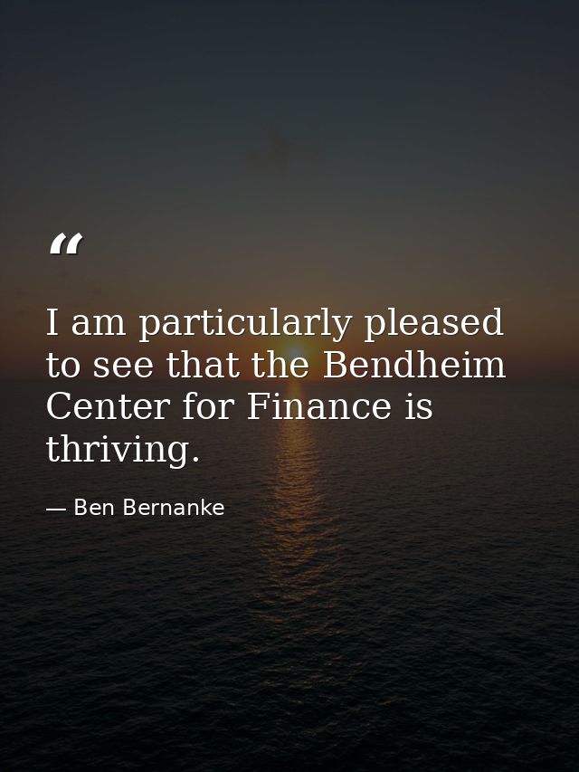 I am particularly pleased to see that the Bendheim Center for Finance is thriving. — Ben Bernanke