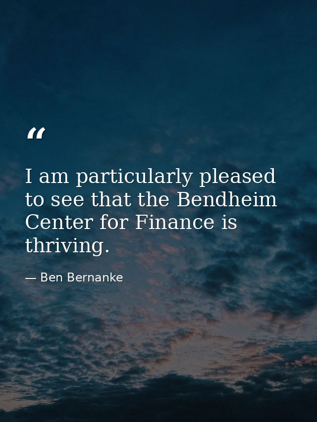 I am particularly pleased to see that the Bendheim Center for Finance is thriving. — Ben Bernanke