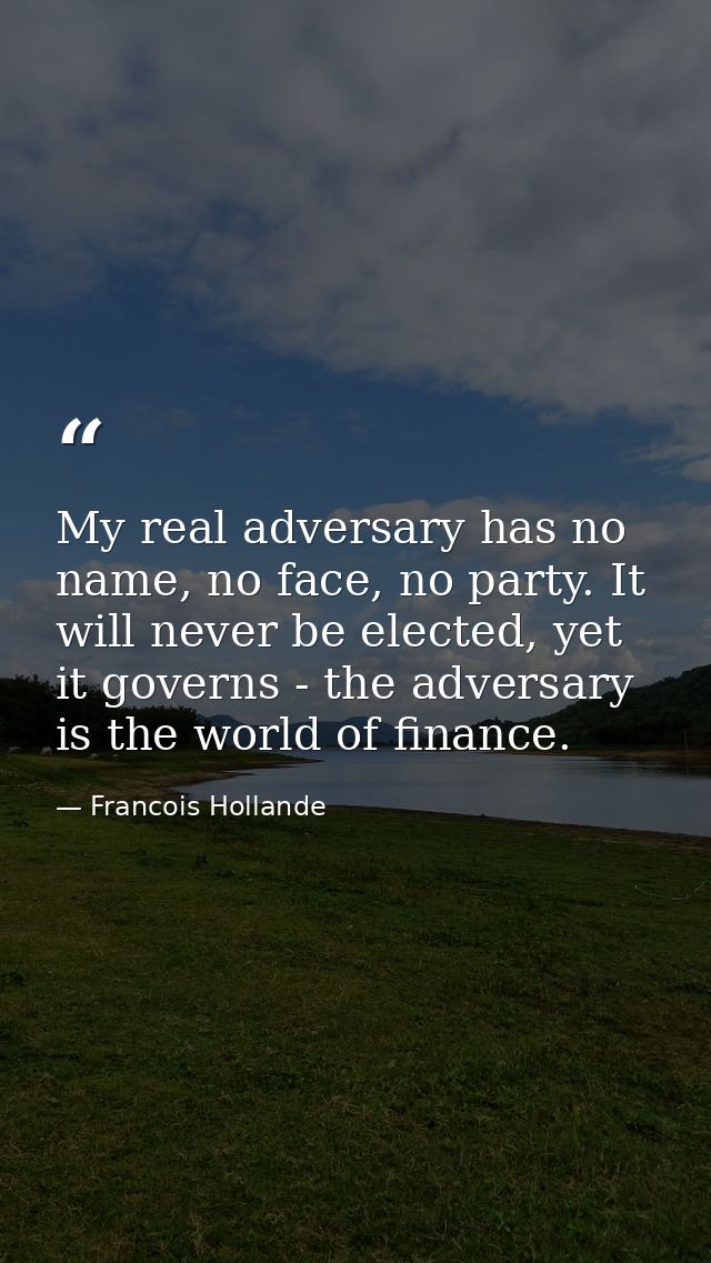 My real adversary has no name, no face, no party. It will never be elected, yet it governs - the adversary is the world  — Francois Hollande