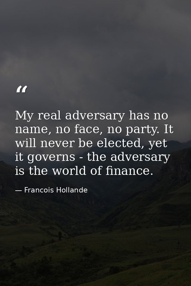 My real adversary has no name, no face, no party. It will never be elected, yet it governs - the adversary is the world  — Francois Hollande