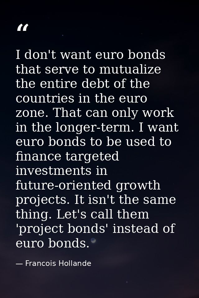 I don't want euro bonds that serve to mutualize the entire debt of the countries in the euro zone. That can only work in — Francois Hollande