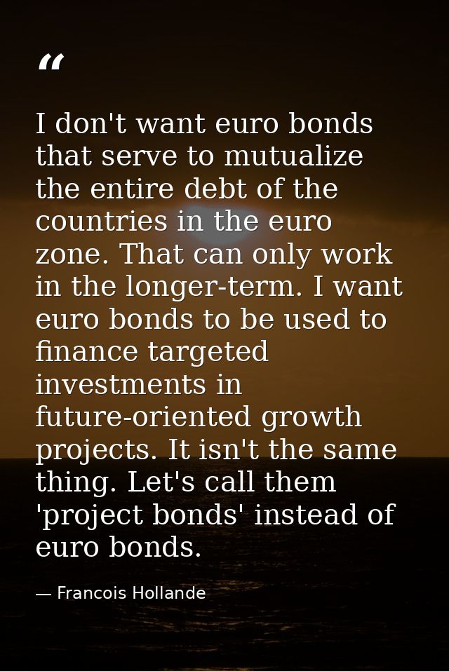 I don't want euro bonds that serve to mutualize the entire debt of the countries in the euro zone. That can only work in — Francois Hollande