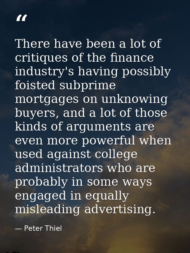 There have been a lot of critiques of the finance industry's having possibly foisted subprime mortgages on unknowing buy — Peter Thiel