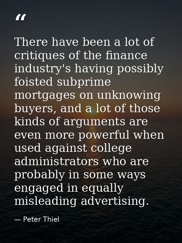 There have been a lot of critiques of the finance industry's having possibly foisted subprime mortgages on unknowing buy — Peter Thiel