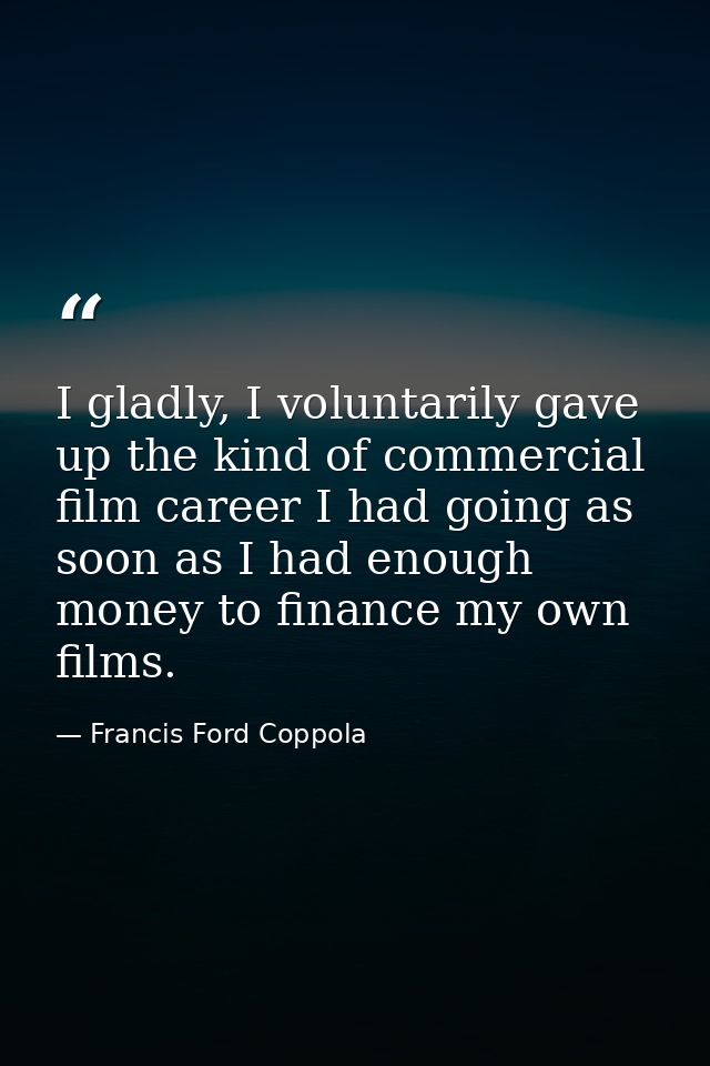 I gladly, I voluntarily gave up the kind of commercial film career I had going as soon as I had enough money to finance  — Francis Ford Coppola
