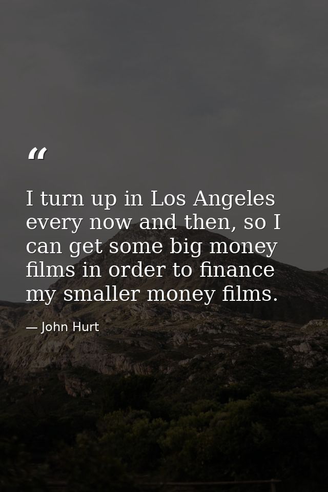 I turn up in Los Angeles every now and then, so I can get some big money films in order to finance my smaller money film — John Hurt