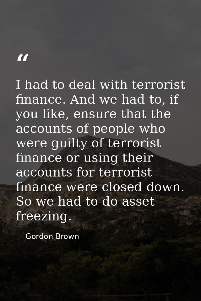 I had to deal with terrorist finance. And we had to, if you like, ensure that the accounts of people who were guilty of  — Gordon Brown