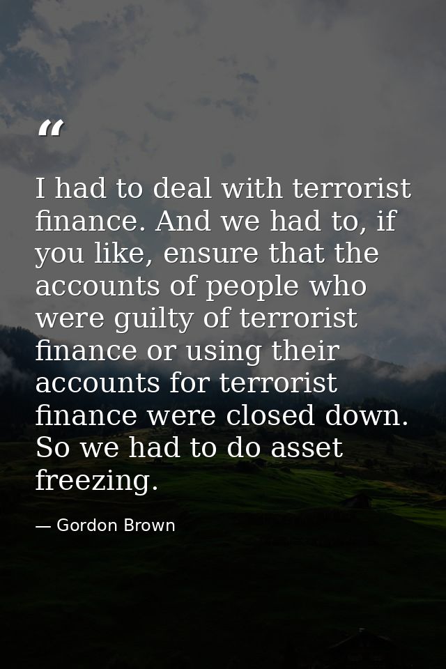 I had to deal with terrorist finance. And we had to, if you like, ensure that the accounts of people who were guilty of  — Gordon Brown