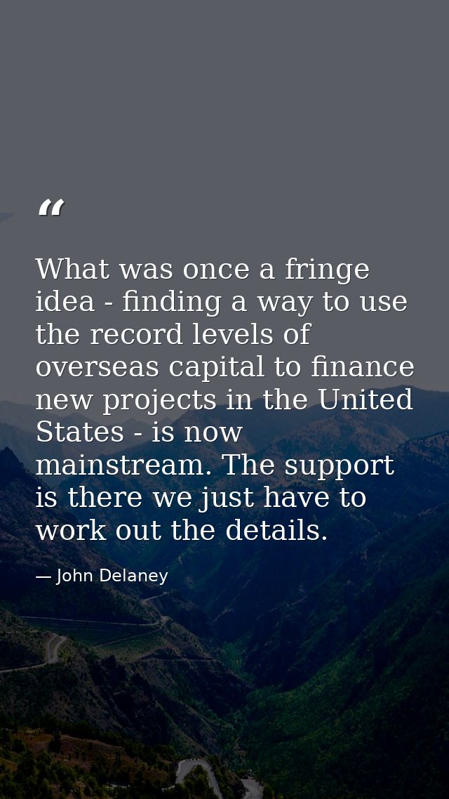 What was once a fringe idea - finding a way to use the record levels of overseas capital to finance new projects in the  — John Delaney