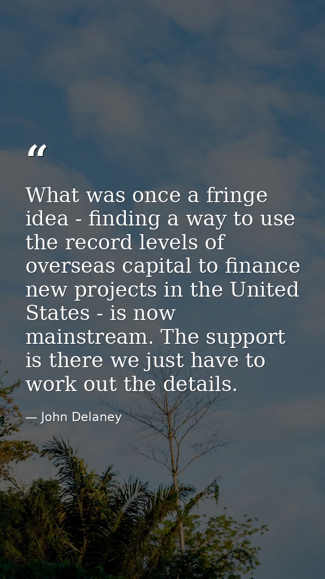 What was once a fringe idea - finding a way to use the record levels of overseas capital to finance new projects in the  — John Delaney