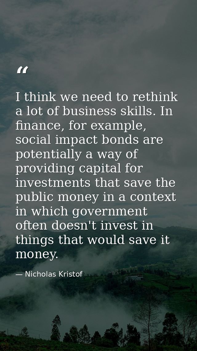 I think we need to rethink a lot of business skills. In finance, for example, social impact bonds are potentially a way  — Nicholas Kristof