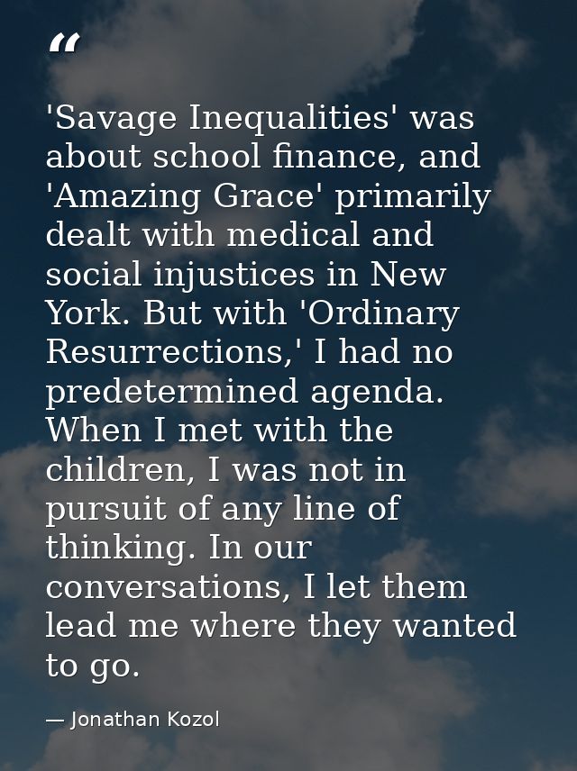 'Savage Inequalities' was about school finance, and 'Amazing Grace' primarily dealt with medical and social injustices i — Jonathan Kozol