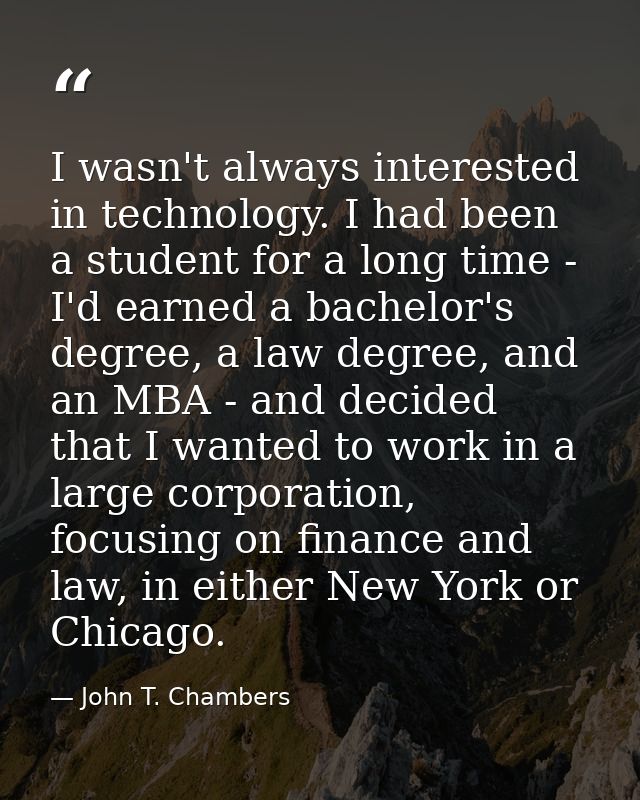 I wasn't always interested in technology. I had been a student for a long time - I'd earned a bachelor's degree, a law d — John T. Chambers