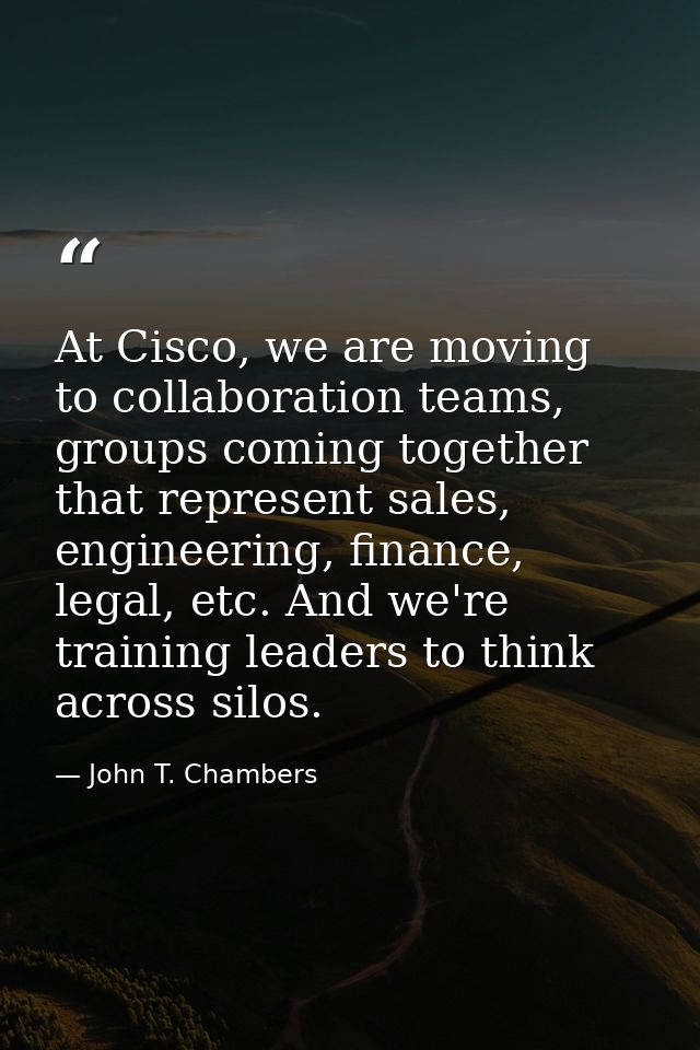 At Cisco, we are moving to collaboration teams, groups coming together that represent sales, engineering, finance, legal — John T. Chambers