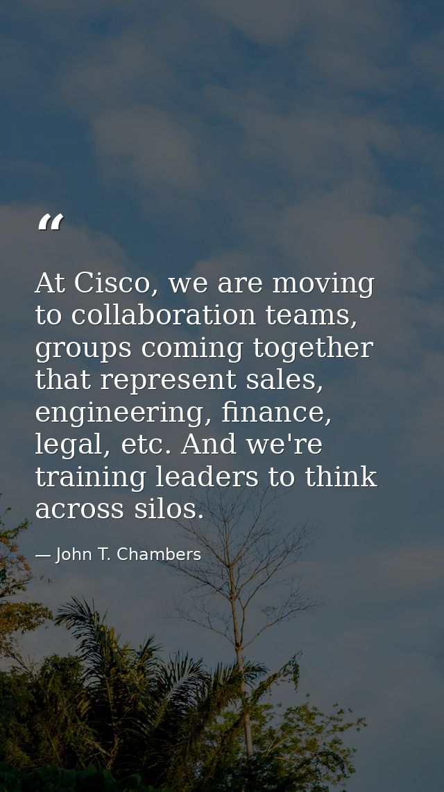At Cisco, we are moving to collaboration teams, groups coming together that represent sales, engineering, finance, legal — John T. Chambers