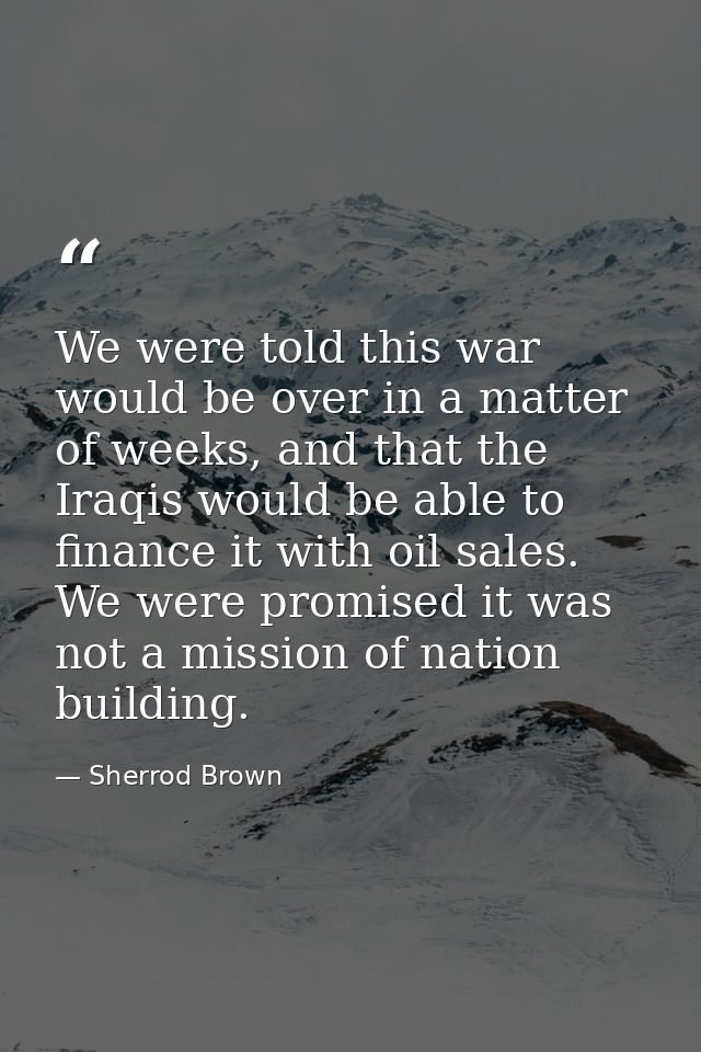 We were told this war would be over in a matter of weeks, and that the Iraqis would be able to finance it with oil sales — Sherrod Brown