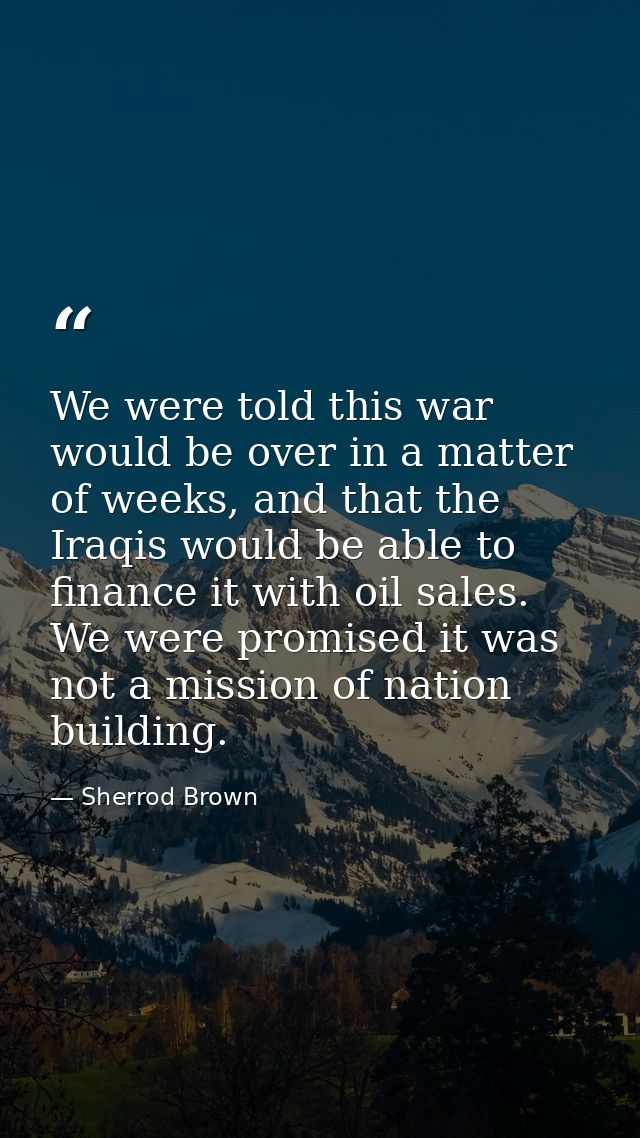 We were told this war would be over in a matter of weeks, and that the Iraqis would be able to finance it with oil sales — Sherrod Brown