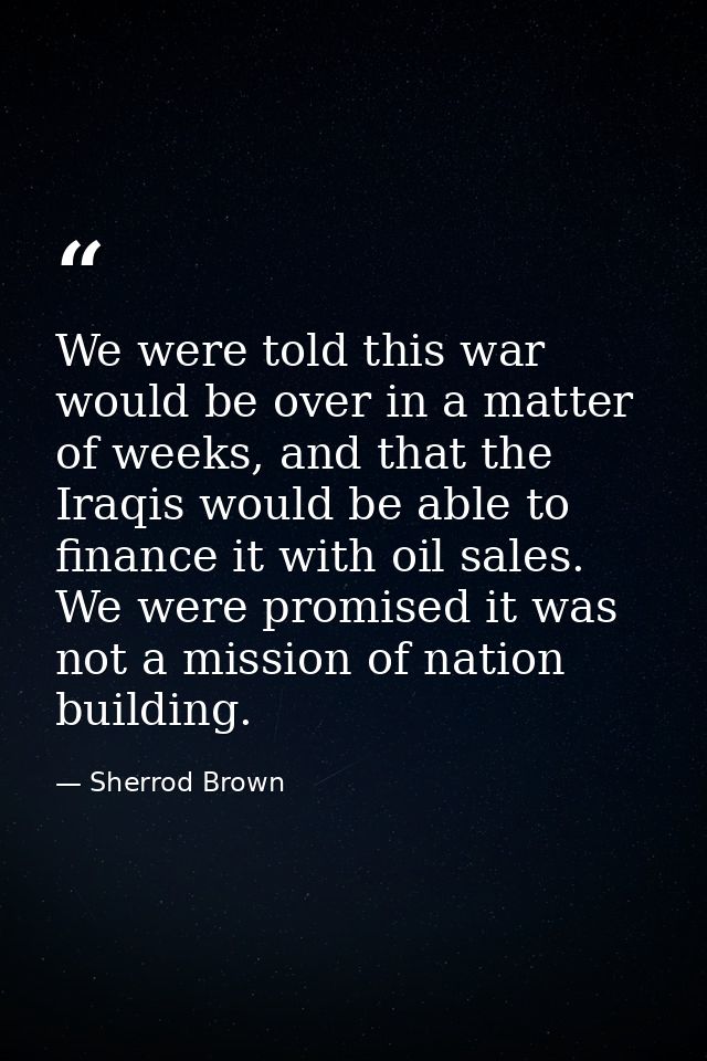 We were told this war would be over in a matter of weeks, and that the Iraqis would be able to finance it with oil sales — Sherrod Brown