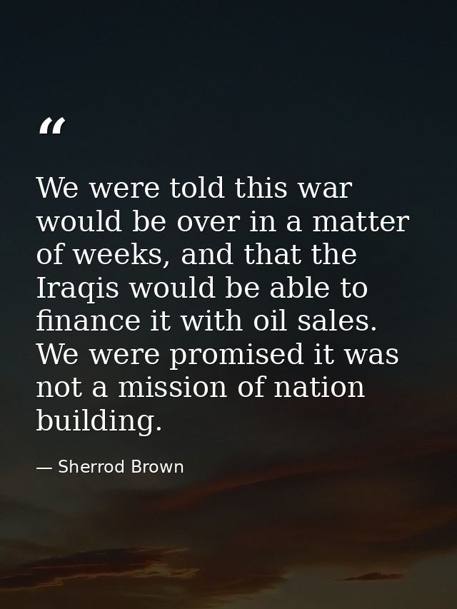 We were told this war would be over in a matter of weeks, and that the Iraqis would be able to finance it with oil sales — Sherrod Brown