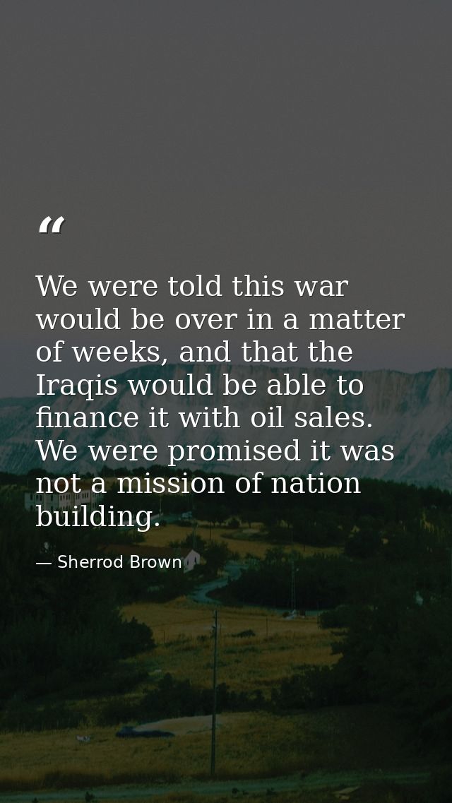 We were told this war would be over in a matter of weeks, and that the Iraqis would be able to finance it with oil sales — Sherrod Brown