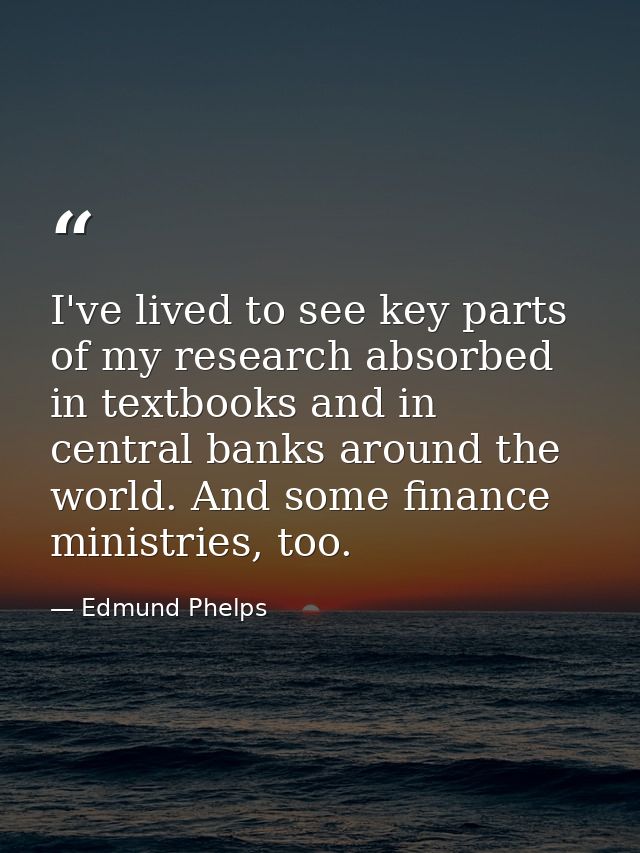 I've lived to see key parts of my research absorbed in textbooks and in central banks around the world. And some finance — Edmund Phelps