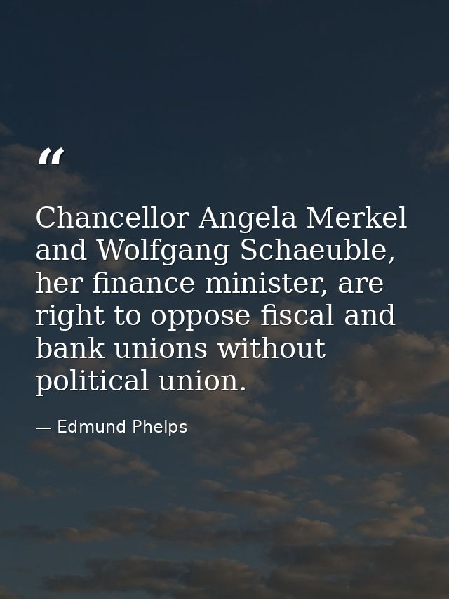 Chancellor Angela Merkel and Wolfgang Schaeuble, her finance minister, are right to oppose fiscal and bank unions withou — Edmund Phelps